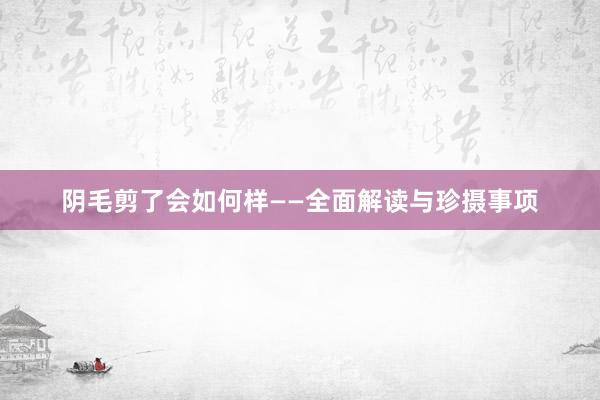 阴毛剪了会如何样——全面解读与珍摄事项