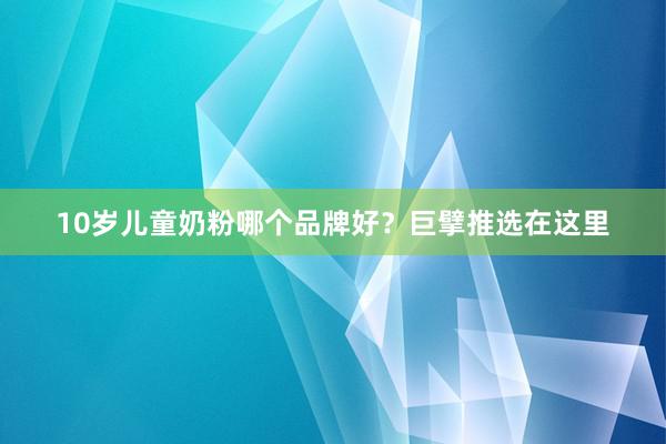10岁儿童奶粉哪个品牌好？巨擘推选在这里