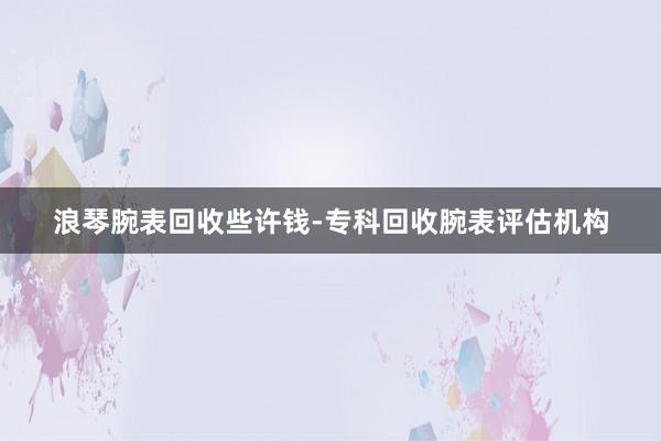 浪琴腕表回收些许钱-专科回收腕表评估机构