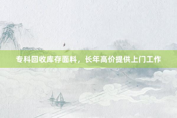 专科回收库存面料，长年高价提供上门工作